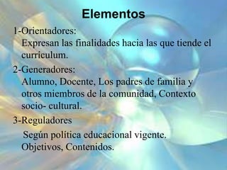 Elementos
1-Orientadores:
Expresan las finalidades hacia las que tiende el
currículum.
2-Generadores:
Alumno, Docente, Los padres de familia y
otros miembros de la comunidad, Contexto
socio- cultural.
3-Reguladores
Según política educacional vigente.
Objetivos, Contenidos.
 