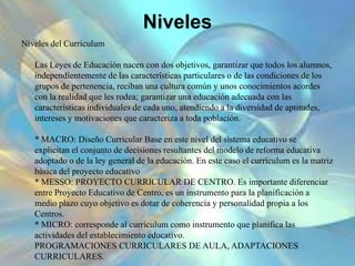 Niveles
Niveles del Currículum
Las Leyes de Educación nacen con dos objetivos, garantizar que todos los alumnos,
independientemente de las características particulares o de las condiciones de los
grupos de pertenencia, reciban una cultura común y unos conocimientos acordes
con la realidad que les rodea; garantizar una educación adecuada con las
características individuales de cada uno, atendiendo a la diversidad de aptitudes,
intereses y motivaciones que caracteriza a toda población.
* MACRO: Diseño Curricular Base en este nivel del sistema educativo se
explicitan el conjunto de decisiones resultantes del modelo de reforma educativa
adoptado o de la ley general de la educación. En este caso el currículum es la matriz
básica del proyecto educativo
* MESSO: PROYECTO CURRICULAR DE CENTRO. Es importante diferenciar
entre Proyecto Educativo de Centro, es un instrumento para la planificación a
medio plazo cuyo objetivo es dotar de coherencia y personalidad propia a los
Centros.
* MICRO: corresponde al currículum como instrumento que planifica las
actividades del establecimiento educativo.
PROGRAMACIONES CURRICULARES DE AULA, ADAPTACIONES
CURRICULARES.
 