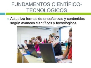 FUNDAMENTOS CIENTÍFICO-
TECNOLÓGICOS
 Actualiza formas de enseñanzas y contenidos
según avances científicos y tecnológicos.
 