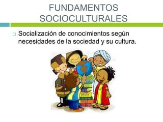 FUNDAMENTOS
SOCIOCULTURALES
 Socialización de conocimientos según
necesidades de la sociedad y su cultura.
 