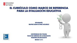 EL CURRÍCULO COMO MARCO DE REFERENCIA 
PARA LA EVALUACIÓN EDUCATIVA 
ESTUDIANTE: 
BEATRIZ ELENA GÓMEZ AGUDELO 
UNIVERSIDAD DEL TOLIMA 
FACULTAD CIENCIAS DE LA EDUCACIÓN 
MAESTRÍA EN EDUCACIÓN 
IBAGUÉ 2014 
 