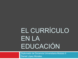 EL CURRÍCULO
EN LA
EDUCACIÓN
Diplomado de Docencia Universitaria Modulo II
Daniel López Morales
 