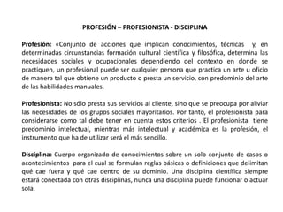 PROFESIÓN – PROFESIONISTA - DISCIPLINA

Profesión: «Conjunto de acciones que implican conocimientos, técnicas y, en
determinadas circunstancias formación cultural científica y filosófica, determina las
necesidades sociales y ocupacionales dependiendo del contexto en donde se
practiquen, un profesional puede ser cualquier persona que practica un arte u oficio
de manera tal que obtiene un producto o presta un servicio, con predominio del arte
de las habilidades manuales.

Profesionista: No sólo presta sus servicios al cliente, sino que se preocupa por aliviar
las necesidades de los grupos sociales mayoritarios. Por tanto, el profesionista para
considerarse como tal debe tener en cuenta estos criterios . El profesionista tiene
predominio intelectual, mientras más intelectual y académica es la profesión, el
instrumento que ha de utilizar será el más sencillo.

Disciplina: Cuerpo organizado de conocimientos sobre un solo conjunto de casos o
acontecimientos para el cual se formulan reglas básicas o definiciones que delimitan
qué cae fuera y qué cae dentro de su dominio. Una disciplina científica siempre
estará conectada con otras disciplinas, nunca una disciplina puede funcionar o actuar
sola.
 