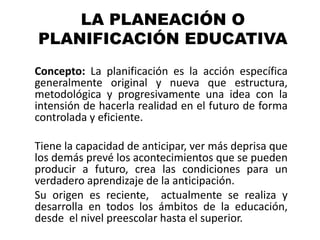 LA PLANEACIÓN O
PLANIFICACIÓN EDUCATIVA
Concepto: La planificación es la acción específica
generalmente original y nueva que estructura,
metodológica y progresivamente una idea con la
intensión de hacerla realidad en el futuro de forma
controlada y eficiente.

Tiene la capacidad de anticipar, ver más deprisa que
los demás prevé los acontecimientos que se pueden
producir a futuro, crea las condiciones para un
verdadero aprendizaje de la anticipación.
Su origen es reciente, actualmente se realiza y
desarrolla en todos los ámbitos de la educación,
desde el nivel preescolar hasta el superior.
 