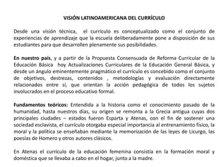 VISIÓN LATINOAMERICANA DEL CURRÍCULO

Desde una visión técnica, el currículo es conceptualizado como el conjunto de
experiencias de aprendizaje que la escuela deliberadamente pone a disposición de sus
estudiantes para que desarrollen plenamente sus posibilidades.

En nuestro país, y a partir de la Propuesta Consensuada de Reforma Curricular de la
Educación Básica hoy Actualizaciones Curriculares de la Educación General Básica, y
desde un ángulo eminentemente pragmático el currículo es concebido como el conjunto
de objetivos, destrezas, contenidos , metodologías y evaluación directamente
relacionados entre sí, que orientan la acción pedagógica de todos los sujetos
involucrados en el proceso educativo formal.

Fundamentos teóricos: Entendida a la historia como el conocimiento pasado de la
humanidad, hasta nuestros días, su origen se remonta a la Grecia antigua cuyas dos
principales ciudades – estados fueron Esparta y Atenas, con el fin de sostener una
sociedad esclavista, el currículo otorgaba especial importancia al entrenamiento físico, la
moral y la política se enseñaban mediante la memorización de las leyes de Licurgo, las
poesías de Homero y otros autores clásicos.

En Atenas el currículo de la educación femenina consistía en la formación moral y
doméstica que se llevaba a cabo en el hogar, junto a la madre.
 