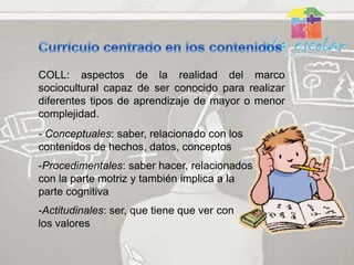 COLL: aspectos de la realidad del marco
sociocultural capaz de ser conocido para realizar
diferentes tipos de aprendizaje de mayor o menor
complejidad.
- Conceptuales: saber, relacionado con los
contenidos de hechos, datos, conceptos
-Procedimentales: saber hacer, relacionados
con la parte motriz y también implica a la
parte cognitiva
-Actitudinales: ser, que tiene que ver con
los valores
 