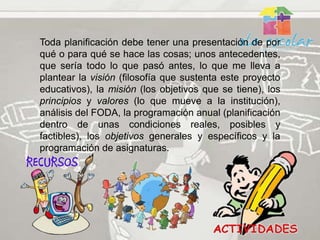Toda planificación debe tener una presentación de por
qué o para qué se hace las cosas; unos antecedentes,
que sería todo lo que pasó antes, lo que me lleva a
plantear la visión (filosofía que sustenta este proyecto
educativos), la misión (los objetivos que se tiene), los
principios y valores (lo que mueve a la institución),
análisis del FODA, la programación anual (planificación
dentro de unas condiciones reales, posibles y
factibles), los objetivos generales y específicos y la
programación de asignaturas.
 