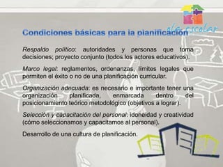 Respaldo político: autoridades y personas que toma
decisiones; proyecto conjunto (todos los actores educativos).
Marco legal: reglamentos, ordenanzas, límites legales que
permiten el éxito o no de una planificación curricular.
Organización adecuada: es necesario e importante tener una
organización    planificada,   enmarcada        dentro     del
posicionamiento teórico metodológico (objetivos a lograr).
Selección y capacitación del personal: idoneidad y creatividad
(cómo seleccionamos y capacitamos al personal).
Desarrollo de una cultura de planificación.
 