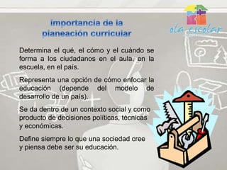 Determina el qué, el cómo y el cuándo se
forma a los ciudadanos en el aula, en la
escuela, en el país.
Representa una opción de cómo enfocar la
educación (depende del modelo de
desarrollo de un país).
Se da dentro de un contexto social y como
producto de decisiones políticas, técnicas
y económicas.
Define siempre lo que una sociedad cree
y piensa debe ser su educación.
 