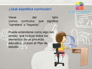 Viene              del          latín
currus, curriculus, que     significa
“carretera” o “trayecto”.

Puede entenderse como algo tan
amplio, que incluye todos los
elementos de un proyecto
educativo, incluso el Plan de
estudio.
 