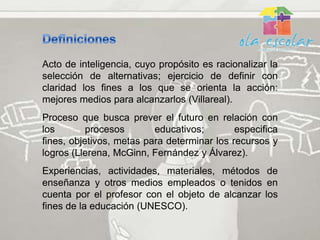 Acto de inteligencia, cuyo propósito es racionalizar la
selección de alternativas; ejercicio de definir con
claridad los fines a los que se orienta la acción:
mejores medios para alcanzarlos (Villareal).
Proceso que busca prever el futuro en relación con
los        procesos       educativos;        especifica
fines, objetivos, metas para determinar los recursos y
logros (Llerena, McGinn, Fernández y Álvarez).
Experiencias, actividades, materiales, métodos de
enseñanza y otros medios empleados o tenidos en
cuenta por el profesor con el objeto de alcanzar los
fines de la educación (UNESCO).
 