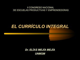 EL CURRÍCULO INTEGRAL Dr. ELÍAS MEJÍA MEJÍA UNMSM II CONGRESO NACIONAL  DE ESCUELAS PRODUCTIVAS Y EMPRENDEDORAS 