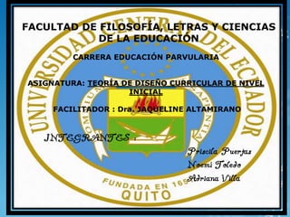 FACULTAD DE FILOSOFÍA, LETRAS Y CIENCIAS
DE LA EDUCACIÓN
CARRERA EDUCACIÓN PARVULARIA
ASIGNATURA: TEORÍA DE DISEÑO CURRICULAR DE NIVEL
INICIAL
FACILITADOR : Dra. JAQUELINE ALTAMIRANO
INTEGRANTES :
Priscila Puertas
Noemí Toledo
Adriana Villa
 