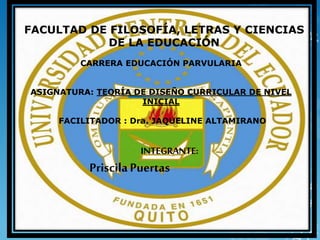 FACULTAD DE FILOSOFÍA, LETRAS Y CIENCIAS
DE LA EDUCACIÓN
CARRERA EDUCACIÓN PARVULARIA
ASIGNATURA: TEORÍA DE DISEÑO CURRICULAR DE NIVEL
INICIAL
FACILITADOR : Dra. JAQUELINE ALTAMIRANO
INTEGRANTE:
PriscilaPuertas
 