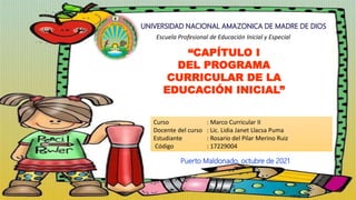 Escuela Profesional de Educación Inicial y Especial
“CAPÍTULO I
DEL PROGRAMA
CURRICULAR DE LA
EDUCACIÓN INICIAL”
Curso : Marco Curricular II
Docente del curso : Lic. Lidia Janet Llacsa Puma
Estudiante : Rosario del Pilar Merino Ruiz
Código : 17229004
Puerto Maldonado, octubre de 2021
 