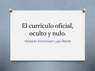El currículo oficial,
oculto y nulo.
Abelardo Emmanuel Lugo Banda
 