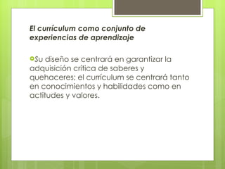 El currículum como conjunto de experiencias de aprendizaje S u diseño se centrará en garantizar la adquisición crítica de saberes y quehaceres; el currículum se centrará tanto en conocimientos y habilidades como en actitudes y valores.   