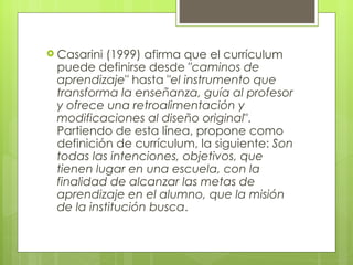 Casarini (1999) afirma que el currículum puede definirse desde " caminos de aprendizaje " hasta " el instrumento que transforma la enseñanza, guía al profesor y ofrece una retroalimentación y modificaciones al diseño original ". Partiendo de esta línea, propone como definición de currículum, la siguiente:  Son todas las intenciones, objetivos, que tienen lugar en una escuela, con la finalidad de alcanzar las metas de aprendizaje en el alumno, que la misión de la institución busca .  