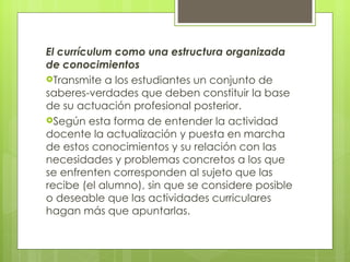 El currículum como una estructura organizada de conocimientos Transmite a los estudiantes un conjunto de saberes-verdades que deben constituir la base de su actuación profesional posterior.  Según esta forma de entender la actividad docente la actualización y puesta en marcha de estos conocimientos y su relación con las necesidades y problemas concretos a los que se enfrenten corresponden al sujeto que las recibe (el alumno), sin que se considere posible o deseable que las actividades curriculares hagan más que apuntarlas.  