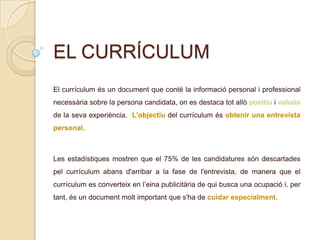 EL CURRÍCULUM
El currículum és un document que conté la informació personal i professional
necessària sobre la persona candidata, on es destaca tot allò positiu i valuós
de la seva experiència. L'objectiu del currículum és obtenir una entrevista
personal.
Les estadístiques mostren que el 75% de les candidatures són descartades
pel currículum abans d'arribar a la fase de l'entrevista, de manera que el
currículum es converteix en l’eina publicitària de qui busca una ocupació i, per
tant, és un document molt important que s'ha de cuidar especialment.
 