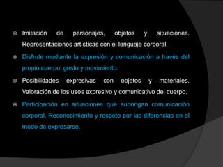    Imitación   de     personajes,      objetos     y       situaciones.
    Representaciones artísticas con el lenguaje corporal.

   Disfrute mediante la expresión y comunicación a través del
    propio cuerpo, gesto y movimiento.

   Posibilidades    expresivas   con     objetos       y   materiales.
    Valoración de los usos expresivo y comunicativo del cuerpo.

   Participación en situaciones que supongan comunicación
    corporal. Reconocimiento y respeto por las diferencias en el
    modo de expresarse.
 