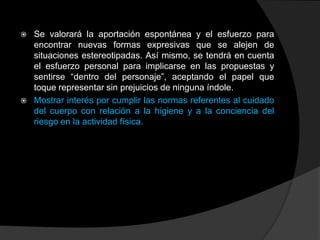    Se valorará la aportación espontánea y el esfuerzo para
    encontrar nuevas formas expresivas que se alejen de
    situaciones estereotipadas. Así mismo, se tendrá en cuenta
    el esfuerzo personal para implicarse en las propuestas y
    sentirse “dentro del personaje”, aceptando el papel que
    toque representar sin prejuicios de ninguna índole.
   Mostrar interés por cumplir las normas referentes al cuidado
    del cuerpo con relación a la higiene y a la conciencia del
    riesgo en la actividad física.
 