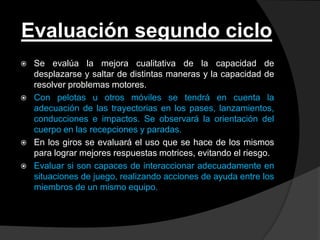 Evaluación segundo ciclo
   Se evalúa la mejora cualitativa de la capacidad de
    desplazarse y saltar de distintas maneras y la capacidad de
    resolver problemas motores.
   Con pelotas u otros móviles se tendrá en cuenta la
    adecuación de las trayectorias en los pases, lanzamientos,
    conducciones e impactos. Se observará la orientación del
    cuerpo en las recepciones y paradas.
   En los giros se evaluará el uso que se hace de los mismos
    para lograr mejores respuestas motrices, evitando el riesgo.
   Evaluar si son capaces de interaccionar adecuadamente en
    situaciones de juego, realizando acciones de ayuda entre los
    miembros de un mismo equipo.
 