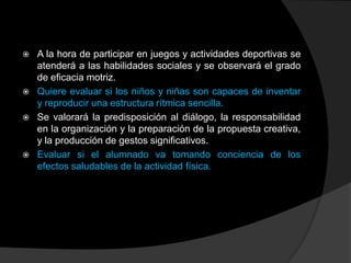    A la hora de participar en juegos y actividades deportivas se
    atenderá a las habilidades sociales y se observará el grado
    de eficacia motriz.
   Quiere evaluar si los niños y niñas son capaces de inventar
    y reproducir una estructura rítmica sencilla.
   Se valorará la predisposición al diálogo, la responsabilidad
    en la organización y la preparación de la propuesta creativa,
    y la producción de gestos significativos.
   Evaluar si el alumnado va tomando conciencia de los
    efectos saludables de la actividad física.
 