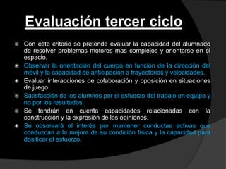 Evaluación tercer ciclo
   Con este criterio se pretende evaluar la capacidad del alumnado
    de resolver problemas motores mas complejos y orientarse en el
    espacio.
   Observar la orientación del cuerpo en función de la dirección del
    móvil y la capacidad de anticipación a trayectorias y velocidades.
   Evaluar interacciones de colaboración y oposición en situaciones
    de juego.
   Satisfacción de los alumnos por el esfuerzo del trabajo en equipo y
    no por los resultados.
   Se tendrán en cuenta capacidades relacionadas con la
    construcción y la expresión de las opiniones.
   Se observará el interés por mantener conductas activas que
    conduzcan a la mejora de su condición física y la capacidad para
    dosificar el esfuerzo.
 