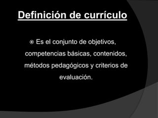 Definición de currículo

     Es el conjunto de objetivos,
 competencias básicas, contenidos,
 métodos pedagógicos y criterios de
              evaluación.
 