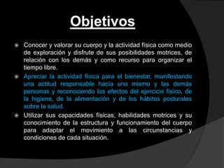 Objetivos
   Conocer y valorar su cuerpo y la actividad física como medio
    de exploración y disfrute de sus posibilidades motrices, de
    relación con los demás y como recurso para organizar el
    tiempo libre.
   Apreciar la actividad física para el bienestar, manifestando
    una actitud responsable hacia uno mismo y las demás
    personas y reconociendo los efectos del ejercicio físico, de
    la higiene, de la alimentación y de los hábitos posturales
    sobre la salud.
   Utilizar sus capacidades físicas, habilidades motrices y su
    conocimiento de la estructura y funcionamiento del cuerpo
    para adaptar el movimiento a las circunstancias y
    condiciones de cada situación.
 