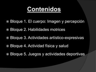 Contenidos
   Bloque 1. El cuerpo: Imagen y percepción

   Bloque 2. Habilidades motrices

   Bloque 3. Actividades artístico-expresivas

   Bloque 4. Actividad física y salud

   Bloque 5. Juegos y actividades deportivas
 