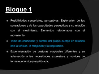 Bloque 1
   Posibilidades sensoriales, perceptivas. Exploración de las
    sensaciones y de las capacidades perceptivas y su relación
    con   el   movimiento.    Elementos     relacionados   con   el
    movimiento.

   Toma de conciencia y control del propio cuerpo en relación
    con la tensión, la relajación y la respiración.

   Experimentación de posturas corporales diferentes y su
    adecuación a las necesidades expresivas y motrices de
    forma económica y equilibrada.
 