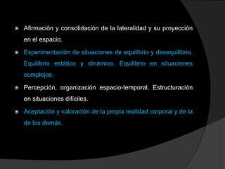   Afirmación y consolidación de la lateralidad y su proyección
    en el espacio.

   Experimentación de situaciones de equilibrio y desequilibrio.
    Equilibrio estático y dinámico. Equilibrio en situaciones
    complejas.

   Percepción, organización espacio-temporal. Estructuración
    en situaciones difíciles.

   Aceptación y valoración de la propia realidad corporal y de la
    de los demás.
 