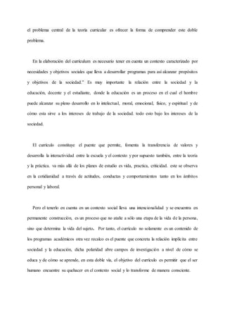 el problema central de la teoría curricular es ofrecer la forma de comprender este doble
problema.
En la elaboración del currículum es necesario tener en cuenta un contexto caracterizado por
necesidades y objetivos sociales que lleva a desarrollar programas para así alcanzar propósitos
y objetivos de la sociedad.” Es muy importante la relación entre la sociedad y la
educación, docente y el estudiante, donde la educación es un proceso en el cual el hombre
puede alcanzar su pleno desarrollo en lo intelectual, moral, emocional, físico, y espiritual y de
cómo esta sirve a los intereses de trabajo de la sociedad. todo esto bajo los intereses de la
sociedad.
El currículo constituye el puente que permite, fomenta la transferencia de valores y
desarrolla la interactividad entre la escuela y el contexto y por supuesto también, entre la teoría
y la práctica. va más allá de los planes de estudio es vida, practica, criticidad. este se observa
en la cotidianidad a través de actitudes, conductas y comportamientos tanto en los ámbitos
personal y laboral.
Pero el tenerlo en cuenta en un contexto social lleva una intencionalidad y se encuentra en
permanente construcción, es un proceso que no atañe a sólo una etapa de la vida de la persona,
sino que determina la vida del sujeto. Por tanto, el currículo no solamente es un contenido de
los programas académicos otra vez recalco es el puente que concreta la relación implícita entre
sociedad y la educación, dicha polaridad abre campos de investigación a nivel de cómo se
educa y de cómo se aprende, en esta doble vía, el objetivo del currículo es permitir que el ser
humano encuentre su quehacer en el contexto social y lo transforme de manera consciente.
 
