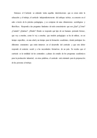Entonces el Currículo se entiende todas aquellas interrelaciones que se crean entre la
educación y el trabajo, el currículo independientemente del enfoque teórico, se concreta en el
aula a través de la práctica pedagógica, y se compone de unas dimensiones sociológicas y
filosóficas. Responde a las preguntas fundantes de todo conocimiento que son ¿Qué? ¿Cómo?
¿Cuándo? ¿Quiénes? ¿Dónde? Donde se responde qué tipo de ser humano pretende formar,
que voy a enseñar, como lo voy a enseñar, que modelo pedagógico se ha de utilizar, en un
tiempo específico, en una edad y un tiempo para la formación académico, donde participan los
diferentes estamentos que están inmersos en el desarrollo del currículo y que este deber
responde al contexto social y a las necesidades formativas de un país. Se recalca que el
currículo es la totalidad de los contenidos y planes de estudio de los programas académicos
para la producción industrial, en otras palabras, el currículo está orientado para la preparación
de las personas al trabajo.
 