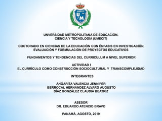 UNVERSIDAD METROPOLITANA DE EDUCACIÓN,
CIENCIA Y TECNOLOGÍA (UMECIT)
DOCTORADO EN CIENCIAS DE LA EDUCACIÓN CON ÉNFASIS EN INVESTIGACIÓN,
EVALUACIÓN Y FORMULACIÓN DE PROYECTOS EDUCATIVOS
FUNDAMENTOS Y TENDENCIAS DEL CURRICULUM A NIVEL SUPERIOR
ACTIVIDAD I
EL CURRÍCULO COMO CONSTRUCCIÓN SOCIOCULTURAL Y TRANSCOMPLEJIDAD
INTEGRANTES
ANGARITA VALENCIA JENNIFER
BERROCAL HERNÁNDEZ ALVARO AUGUSTO
DÍAZ GONZÁLEZ CLAUDIA BEATRIZ
ASESOR
DR. EDUARDO ATENCIO BRAVO
PANAMÁ, AGOSTO, 2019
 