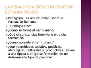  Pedagogía es una reflexión sobre la 
formación humana. 
 Teleología-fines 
 ¿Cómo se forma el ser humano? 
 ¿Qué circunstancias interviene en dicha 
formación? 
 ¿Cómo aprende el ser humano? 
 ¿qué necesidades sociales, políticas, 
ideológicas, culturales y productivas llevan 
a una época a dirigir su formación de un 
determinado tipo de persona? 
 