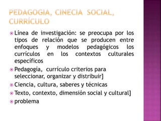  Línea de investigación: se preocupa por los 
tipos de relación que se producen entre 
enfoques y modelos pedagógicos los 
currículos en los contextos culturales 
específicos 
 Pedagogía, currículo criterios para 
seleccionar, organizar y distribuir] 
 Ciencia, cultura, saberes y técnicas 
 Texto, contexto, dimensión social y cultural] 
 problema 
 