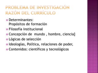  Determinantes: 
Propósitos de formación 
 Filosofía institucional 
 Concepción de mundo , hombre, ciencia] 
 Lógicas de selección 
 Ideologías, Política, relaciones de poder, 
 Contenidos: científicos y tecnológicos 
 