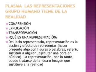  COMPRENSIÓN 
 EXPLICACIÓN 
 TRANSFORMACIÓN 
 ¿QUÉ ES UNA REPRESENTACIÓN? 
 Del latín representatĭo, representación es la 
acción y efecto de representar (hacer 
presente algo con figuras o palabras, referir, 
sustituir a alguien, ejecutar una obra en 
público). La representación, por lo tanto, 
puede tratarse de la idea o imagen que 
sustituye a la realidad 
 