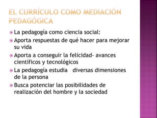  La pedagogía como ciencia social: 
 Aporta respuestas de qué hacer para mejorar 
su vida 
 Aporta a conseguir la felicidad- avances 
científicos y tecnológicos 
 La pedagogía estudia diversas dimensiones 
de la persona 
 Busca potenciar las posibilidades de 
realización del hombre y la sociedad 
 