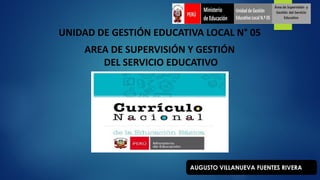 UNIDAD DE GESTIÓN EDUCATIVA LOCAL N° 05
AREA DE SUPERVISIÓN Y GESTIÓN
DEL SERVICIO EDUCATIVO
AUGUSTO VILLANUEVA FUENTES RIVERA
 