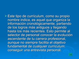 Este tipo de currículum, como su propio nombre indica, es aquel que organiza la información cronológicamente, partiendo de los logros más antiguos y llegando hasta los más recientes. Esto permite al selector de personal conocer la evolución ascendente de tu carrera profesional, aunque no siempre facilita el objetivo fundamental de cualquier curriculum: conseguir una entrevista personal. 