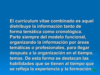 El currículum vitae combinado es aquel distribuye la información tanto de forma temática como cronológica. Parte siempre del modelo funcional, organizando la información por áreas temáticas o profesionales, para llegar después a la organización en el tiempo. temas. De esta forma se destacan las habilidades que se tienen al tiempo que se refleja la experiencia y la formación.   