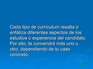 Cada tipo de currículum resalta o enfatiza diferentes aspectos de los estudios o experiencia del candidato. Por ello, te convendrá más uno u otro, dependiendo de tu caso concreto. 
