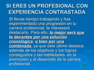SI ERES UN PROFESIONAL CON EXPERIENCIA CONTRASTADA Si llevas tiempo trabajando y has experimentado una progresión en tu carrera profesional, te interesará destacarlo. Para ello,  lo mejor será que te decantes por una solución cronológica ,  o bien por una combinada , ya que este último destaca, además de los objetivos y los logros conseguidos y las habilidades, en la promoción y el desarrollo de la carrera profesional. 