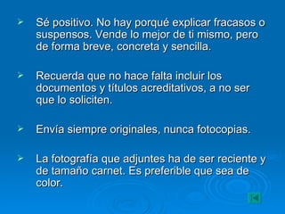Sé positivo. No hay porqué explicar fracasos o suspensos. Vende lo mejor de ti mismo, pero de forma breve, concreta y sencilla. Recuerda que no hace falta incluir los documentos y títulos acreditativos, a no ser que lo soliciten. Envía siempre originales, nunca fotocopias. La fotografía que adjuntes ha de ser reciente y de tamaño carnet. Es preferible que sea de color. 