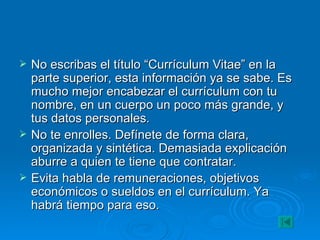 No escribas el título “Currículum Vitae” en la parte superior, esta información ya se sabe. Es mucho mejor encabezar el currículum con tu nombre, en un cuerpo un poco más grande, y tus datos personales. No te enrolles. Defínete de forma clara, organizada y sintética. Demasiada explicación aburre a quien te tiene que contratar. Evita habla de remuneraciones, objetivos económicos o sueldos en el currículum. Ya habrá tiempo para eso. 