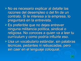 No es necesario explicar al detalle las razones del desempleo o del fin de un contrato. Si le interesa a la empresa, lo preguntará en la entrevista. Es preferible que no dejes entrever ninguna militancia política, sindical o religiosa. No conoces a quien va a leer tu currículum y como podría influirle eso. Usa un vocabulario estándar, sin palabras técnicas, pedantes ni rebuscadas, pero sin caer en el lenguaje coloquial. 